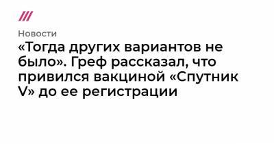 «Тогда других вариантов не было». Греф рассказал, что привился вакциной «Спутник V» до ее регистрации - tvrain.ru
