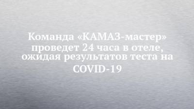 Команда «КАМАЗ-мастер» проведет 24 часа в отеле, ожидая результатов теста на COVID-19 - chelny-izvest.ru - Саудовская Аравия