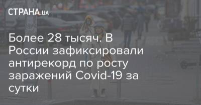 Более 28 тысяч. В России зафиксировали антирекорд по росту заражений Covid-19 за сутки - strana.ua