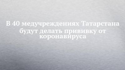 В 40 медучреждениях Татарстана будут делать прививку от коронавируса - chelny-izvest.ru