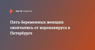 Пять беременных женщин скончались от коронавируса в Петербурге - ren.tv