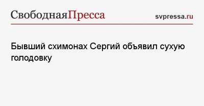 Бывший схимонах Сергий объявил сухую голодовку - svpressa.ru - Россия