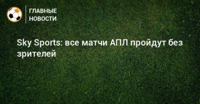 Sky Sports: все матчи АПЛ пройдут без зрителей - bombardir.ru - Англия