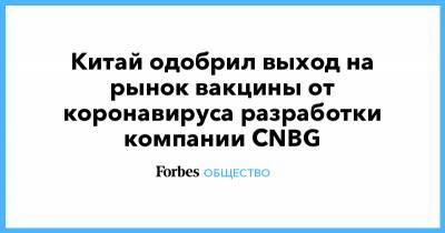 Китай одобрил выход на рынок вакцины от коронавируса разработки компании CNBG - forbes.ru - Китай