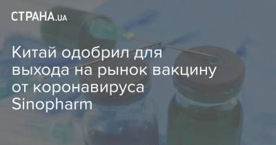 Китай одобрил для выхода на рынок вакцину от коронавируса Sinopharm - strana.ua - Украина - Китай
