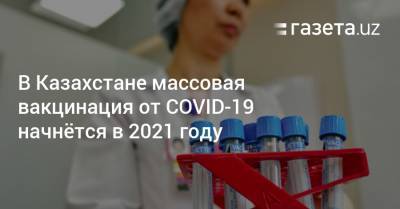Аскар Мамин - В Казахстане массовая вакцинация от COVID-19 начнётся в 2021 году - gazeta.uz - Казахстан - Узбекистан