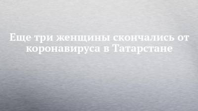 Еще три женщины скончались от коронавируса в Татарстане - chelny-izvest.ru - Россия - республика Татарстан