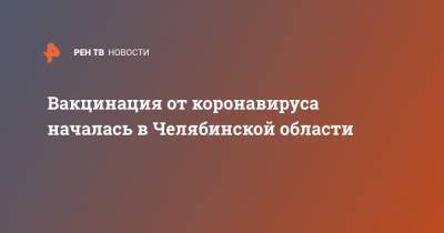Вакцинация от коронавируса началась в Челябинской области - ren.tv - Челябинская обл.