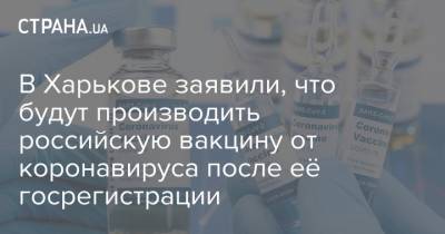 В Харькове заявили, что будут производить российскую вакцину от коронавируса после её госрегистрации - strana.ua - Украина - Харьков