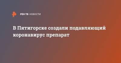 В Пятигорске создали подавляющий коронавирус препарат - ren.tv - Ставрополье край - Пятигорск