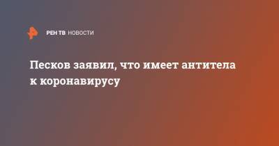 Дмитрий Песков - Песков заявил, что имеет антитела к коронавирусу - ren.tv - Россия