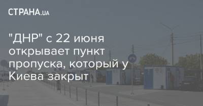 "ДНР" с 22 июня открывает пункт пропуска, который у Киева закрыт - strana.ua - Киев - Днр