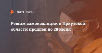 Режим самоизоляции в Иркутской области продлен до 28 июня - ren.tv - Иркутская обл.