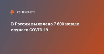 В России выявлено 7 600 новых случаев COVID-19 - ren.tv - Россия