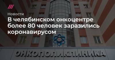 В челябинском онкоцентре более 80 человек заразились коронавирусом - tvrain.ru - Россия - Челябинск