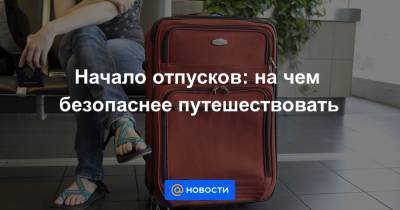 Начало отпусков: на чем безопаснее путешествовать - news.mail.ru - Россия