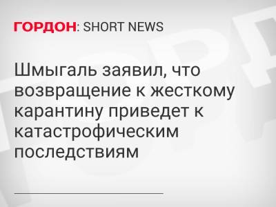 Денис Шмыгаль - Шмыгаль заявил, что возвращение к жесткому карантину приведет к катастрофическим последствиям - gordonua.com - Украина