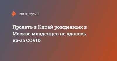 Продать в Китай рожденных в Москве младенцев не удалось из-за COVID - ren.tv - Москва - Китай