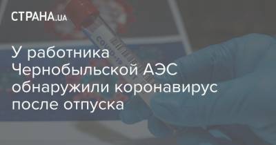 У работника Чернобыльской АЭС обнаружили коронавирус после отпуска - strana.ua - Украина