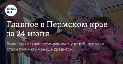 Главное в Пермском крае за 24 июня. Выявлены случаи коронавируса у детей, пермяки стали получать меньше кредиток - ura.news - Пермский край