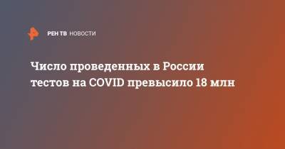 Число проведенных в России тестов на COVID превысило 18 млн - ren.tv - Россия - Китай
