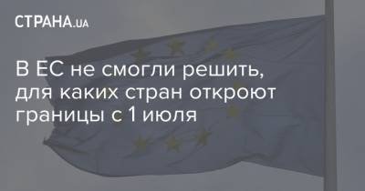 В ЕС не смогли решить, для каких стран откроют границы с 1 июля - strana.ua - Евросоюз