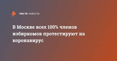 Сергей Собянин - В Москве всех 100% членов избиркомов протестируют на коронавирус - ren.tv - Москва