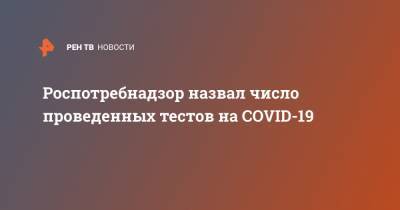 Роспотребнадзор назвал число проведенных тестов на COVID-19 - ren.tv - Россия