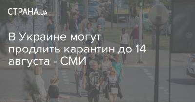 В Украине могут продлить карантин до 14 августа - СМИ - strana.ua - Украина