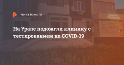 На Урале подожгли клинику с тестированием на COVID-19 - ren.tv - Екатеринбург