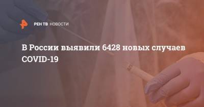В России выявили 6428 новых случаев COVID-19 - ren.tv - Россия
