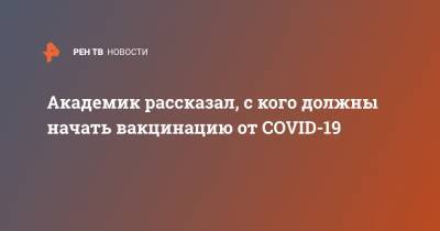 Александр Гинцбург - Академик рассказал, с кого должны начать вакцинацию от COVID-19 - ren.tv - Россия