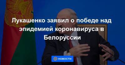 Лукашенко заявил о победе над эпидемией коронавируса в Белоруссии - news.mail.ru - Белоруссия