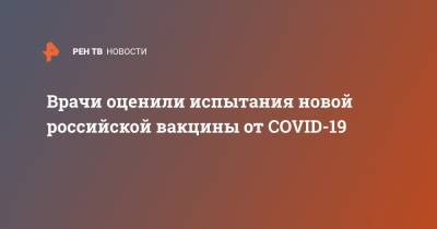Врачи оценили испытания новой российской вакцины от COVID-19 - ren.tv - Россия