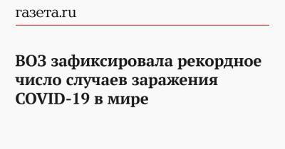 ВОЗ зафиксировала рекордное число случаев заражения COVID-19 в мире - gazeta.ru - Россия