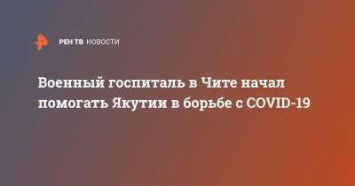 Военный госпиталь в Чите начал помогать Якутии в борьбе с COVID-19 - ren.tv - республика Саха - Чита - Якутск