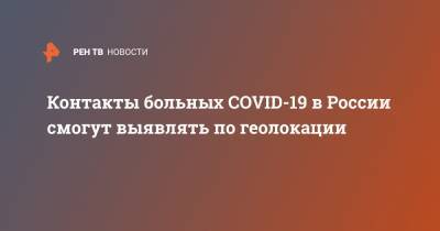Контакты больных COVID-19 в России смогут выявлять по геолокации - ren.tv - Россия