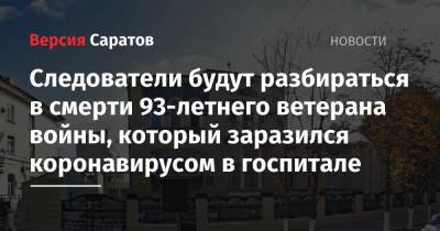 Следователи будут разбираться в смерти 93-летнего ветерана войны, который заразился коронавирусом в госпитале - nversia.ru - Саратов