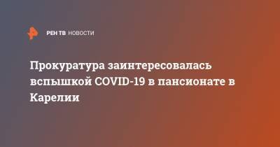 Артур Парфенчиков - Прокуратура заинтересовалась вспышкой COVID-19 в пансионате в Карелии - ren.tv - республика Карелия