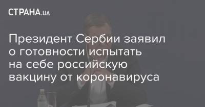 Александар Вучич - Президент Сербии заявил о готовности испытать на себе российскую вакцину от коронавируса - strana.ua - Россия - Сербия