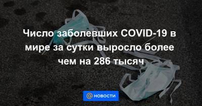 Число заболевших COVID-19 в мире за сутки выросло более чем на 286 тысяч - news.mail.ru