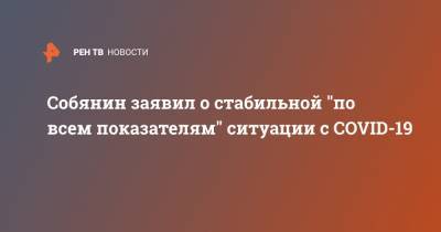 Сергей Собянин - Собянин заявил о стабильной "по всем показателям" ситуации с COVID-19 - ren.tv - Россия - Москва