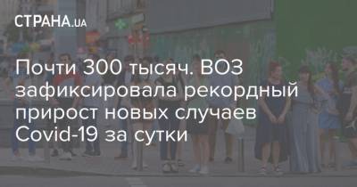 Почти 300 тысяч. ВОЗ зафиксировала рекордный прирост новых случаев Covid-19 за сутки - strana.ua - Украина