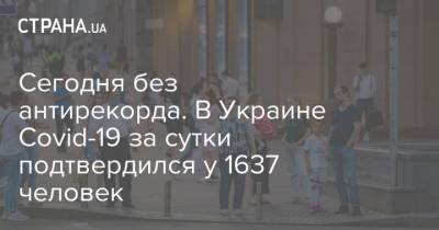Сегодня без антирекорда. В Украине Covid-19 за сутки подтвердился у 1637 человек - strana.ua - Украина