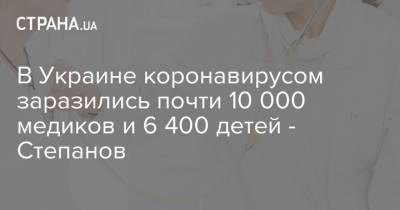 Максим Степанов - В Украине коронавирусом заразились почти 10 000 медиков и 6 400 детей - Степанов - strana.ua - Украина