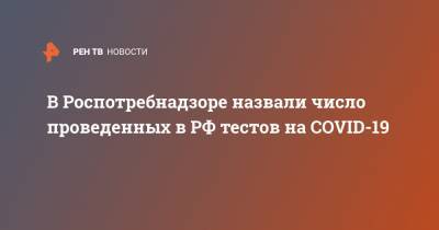 В Роспотребнадзоре назвали число проведенных в РФ тестов на COVID-19 - ren.tv - Россия