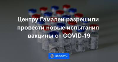 Центру Гамалеи разрешили провести новые испытания вакцины от COVID-19 - news.mail.ru - Россия