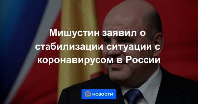 Мишустин заявил о стабилизации ситуации с коронавирусом в России - news.mail.ru - Россия