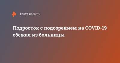 Подросток с подозрением на COVID-19 сбежал из больницы - ren.tv - Россия