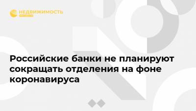 Российские банки не планируют сокращать отделения на фоне коронавируса - realty.ria.ru - Москва